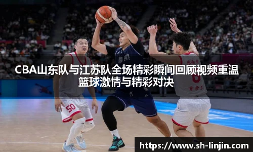 米兰体育CBA山东队与江苏队全场精彩瞬间回顾视频重温篮球激情与精彩对决